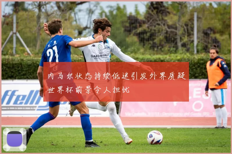 内马尔状态持续低迷引发外界质疑世界杯前景令人担忧