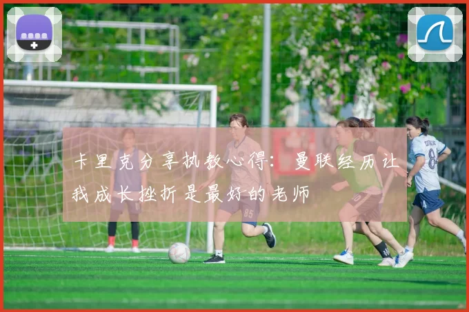 卡里克分享执教心得：曼联经历让我成长挫折是最好的老师