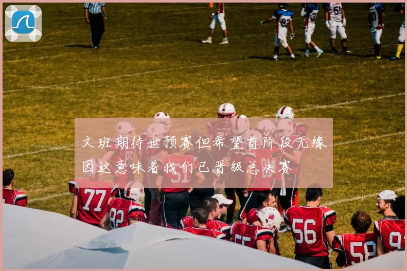 文班期待世预赛但希望首阶段无缘因这意味着我们已晋级总决赛