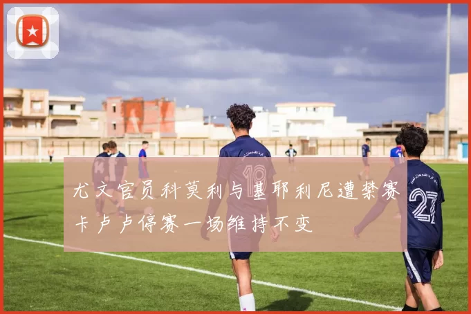 尤文官员科莫利与基耶利尼遭禁赛卡卢卢停赛一场维持不变