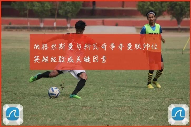 纳格尔斯曼与科瓦奇争夺曼联帅位英超经验成关键因素