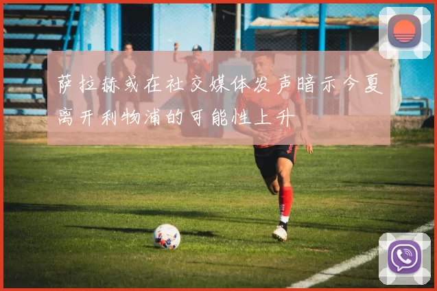萨拉赫或在社交媒体发声暗示今夏离开利物浦的可能性上升