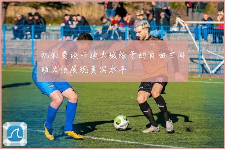 凯利曼谈卡迪夫城给予的自由空间助力他展现真实水平