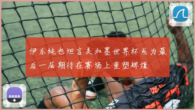 伊东纯也坦言美加墨世界杯或为最后一届期待在赛场上重塑辉煌