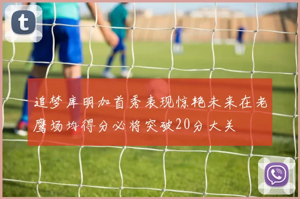 追梦库明加首秀表现惊艳未来在老鹰场均得分必将突破20分大关