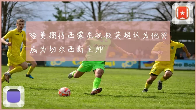 哈曼期待西蒙尼执教英超认为他将成为切尔西新主帅
