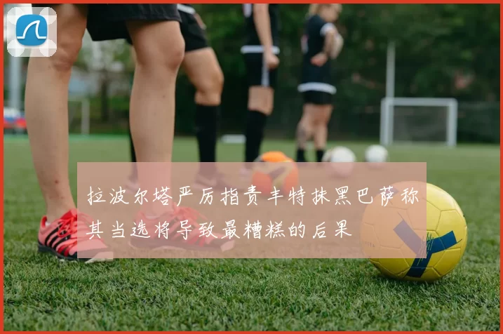 拉波尔塔严厉指责丰特抹黑巴萨称其当选将导致最糟糕的后果