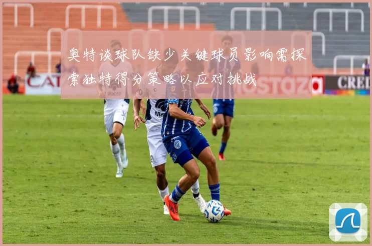 奥特谈球队缺少关键球员影响需探索独特得分策略以应对挑战