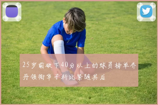 25岁前砍下40分以上的球员榜单乔丹领衔华子科比紧随其后
