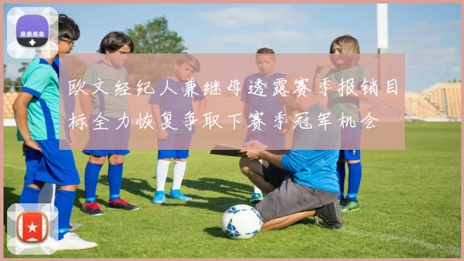 欧文经纪人兼继母透露赛季报销目标全力恢复争取下赛季冠军机会