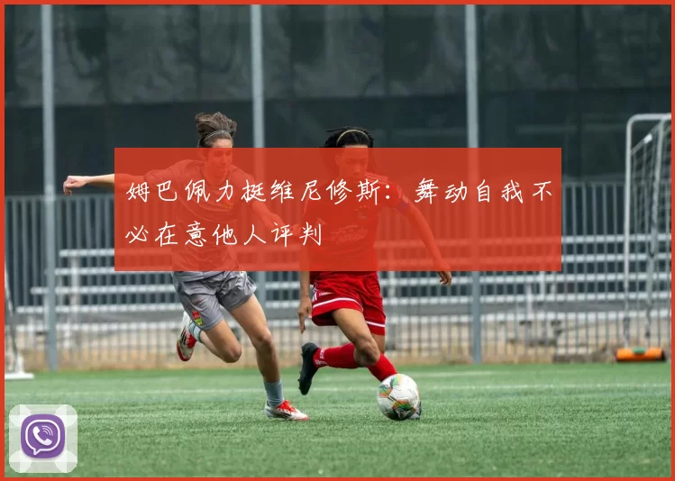 姆巴佩力挺维尼修斯：舞动自我不必在意他人评判