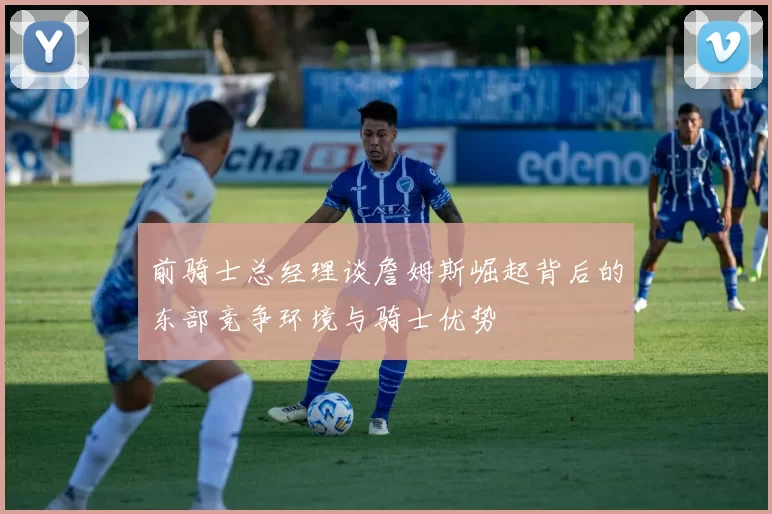 前骑士总经理谈詹姆斯崛起背后的东部竞争环境与骑士优势