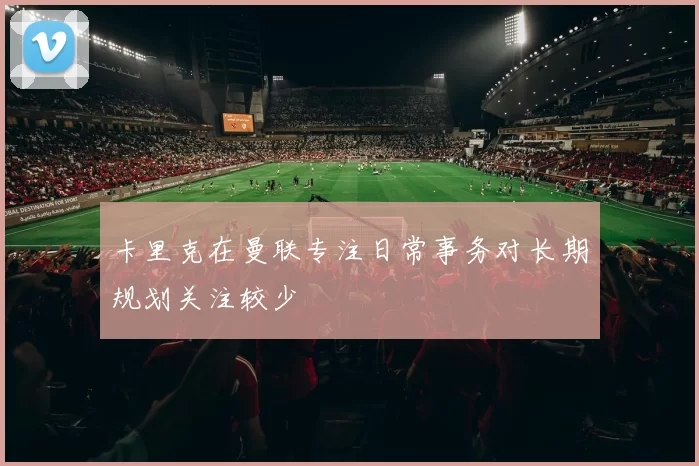 卡里克在曼联专注日常事务对长期规划关注较少