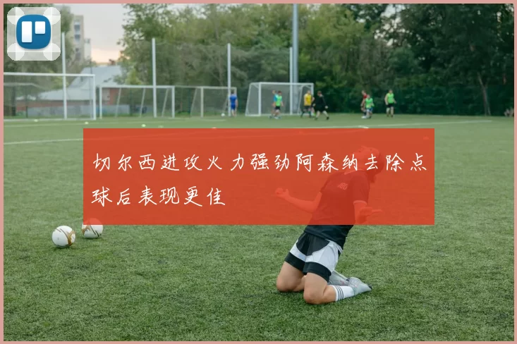 切尔西进攻火力强劲阿森纳去除点球后表现更佳