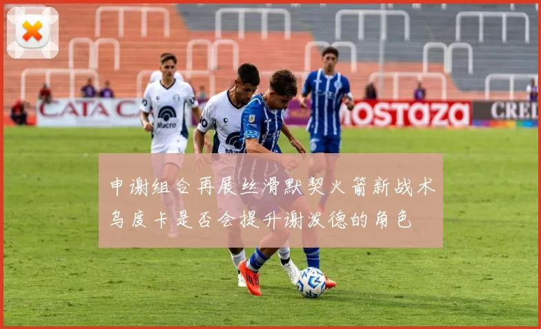 申谢组合再展丝滑默契火箭新战术乌度卡是否会提升谢泼德的角色