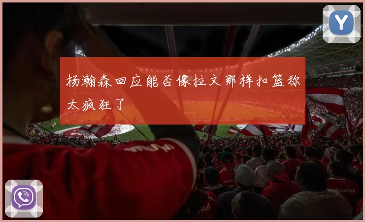 杨瀚森回应能否像拉文那样扣篮称太疯狂了