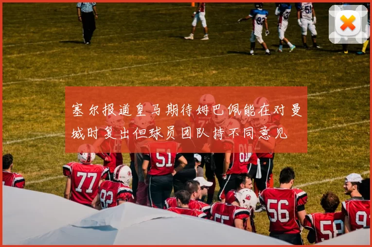 塞尔报道皇马期待姆巴佩能在对曼城时复出但球员团队持不同意见
