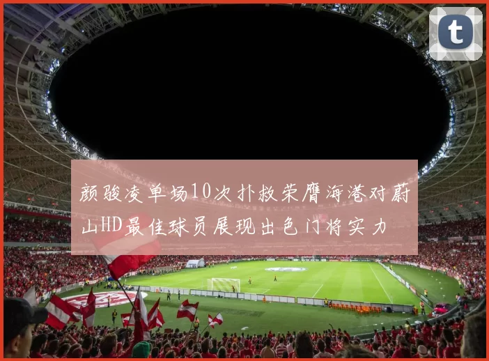 颜骏凌单场10次扑救荣膺海港对蔚山HD最佳球员展现出色门将实力