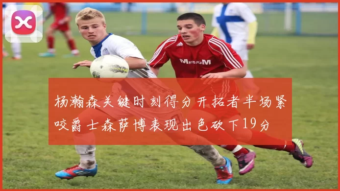 杨瀚森关键时刻得分开拓者半场紧咬爵士森萨博表现出色砍下19分