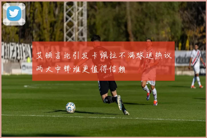 艾顿言论引发卡佩拉不满球迷热议两大中锋谁更值得信赖