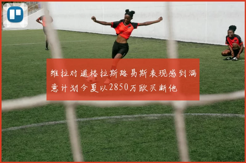 维拉对道格拉斯路易斯表现感到满意计划今夏以2850万欧买断他