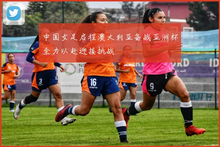 中国女足启程澳大利亚备战亚洲杯全力以赴迎接挑战