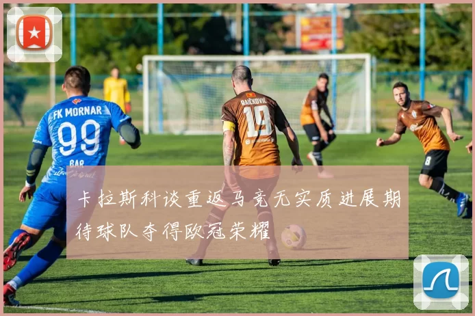 卡拉斯科谈重返马竞无实质进展期待球队夺得欧冠荣耀